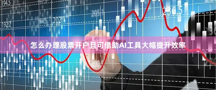 怎么办理股票开户且可借助AI工具大幅提升效率